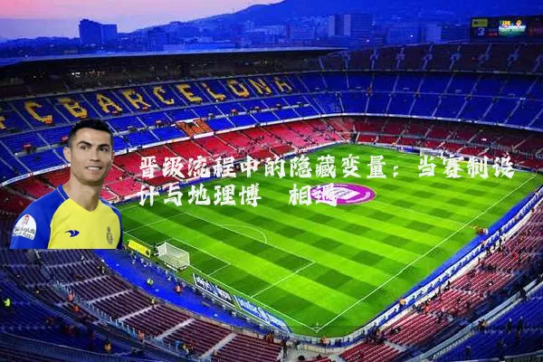 晋级流程中的隐藏变量：当赛制设计与地理博弈相遇