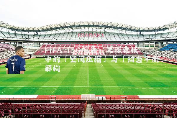 FIFA TSG视角:足球竞技中的「空间压缩」与「动态平衡」解构
